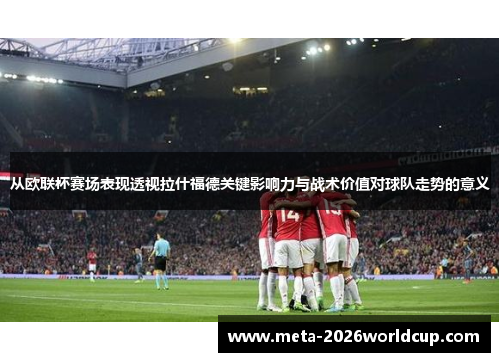 从欧联杯赛场表现透视拉什福德关键影响力与战术价值对球队走势的意义