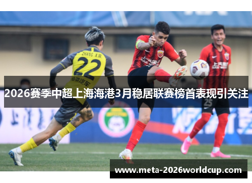 2026赛季中超上海海港3月稳居联赛榜首表现引关注