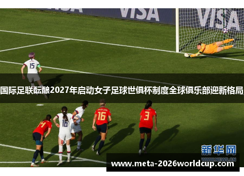 国际足联酝酿2027年启动女子足球世俱杯制度全球俱乐部迎新格局